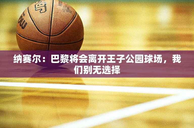 纳赛尔：巴黎将会离开王子公园球场，我们别无选择