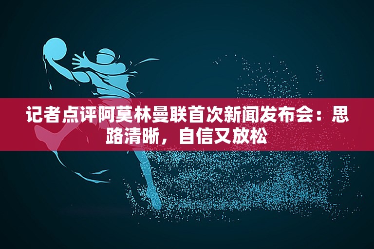 记者点评阿莫林曼联首次新闻发布会：思路清晰，自信又放松