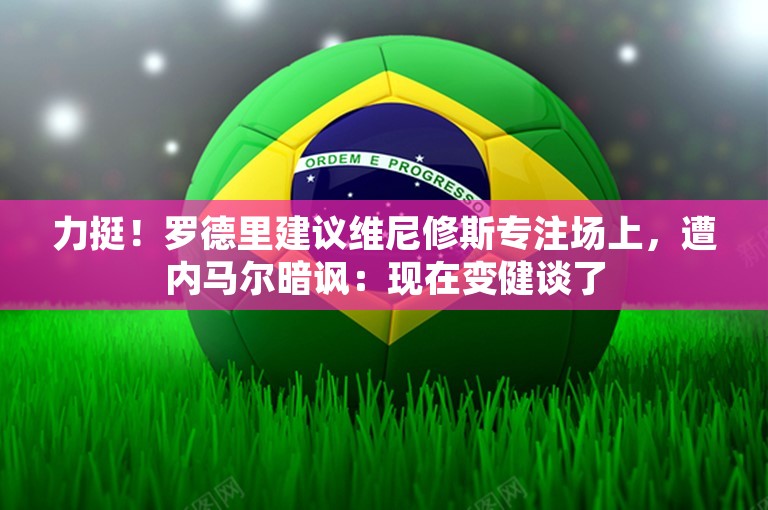 力挺！罗德里建议维尼修斯专注场上，遭内马尔暗讽：现在变健谈了