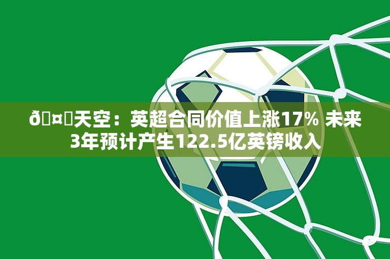 🤑天空：英超合同价值上涨17% 未来3年预计产生122.5亿英镑收入