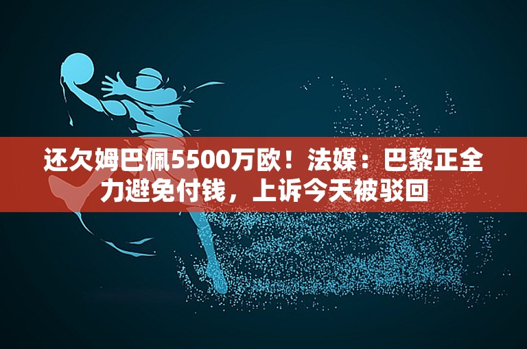 还欠姆巴佩5500万欧！法媒：巴黎正全力避免付钱，上诉今天被驳回