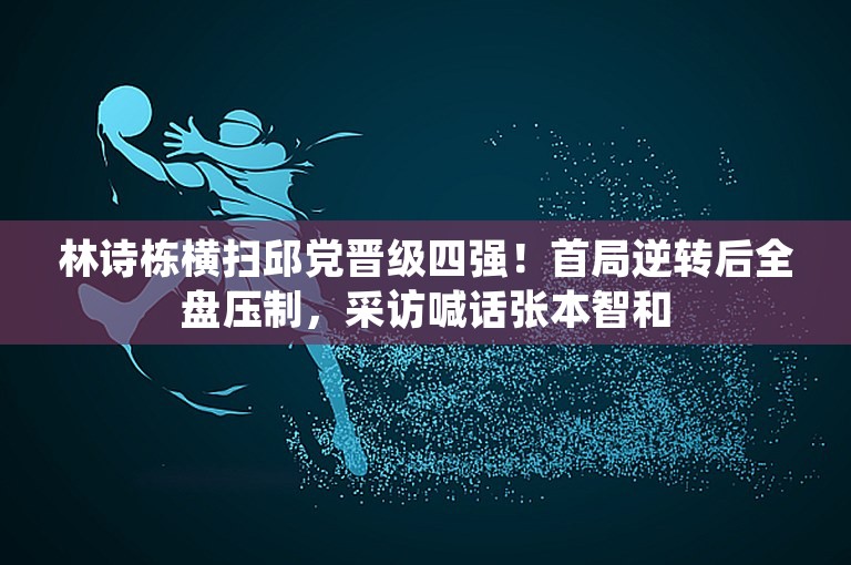 林诗栋横扫邱党晋级四强！首局逆转后全盘压制，采访喊话张本智和