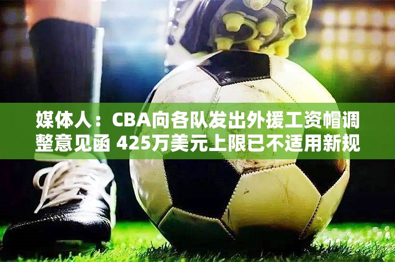 媒体人：CBA向各队发出外援工资帽调整意见函 425万美元上限已不适用新规