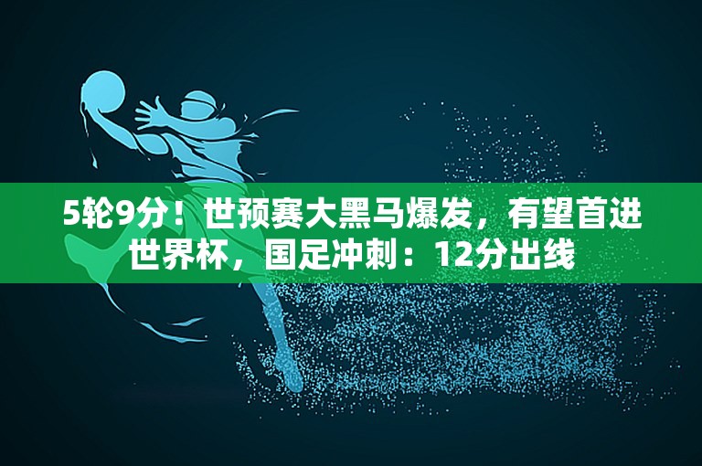 5轮9分！世预赛大黑马爆发，有望首进世界杯，国足冲刺：12分出线