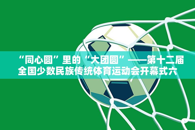 “同心圆”里的“大团圆”——第十二届全国少数民族传统体育运动会开幕式六大亮点