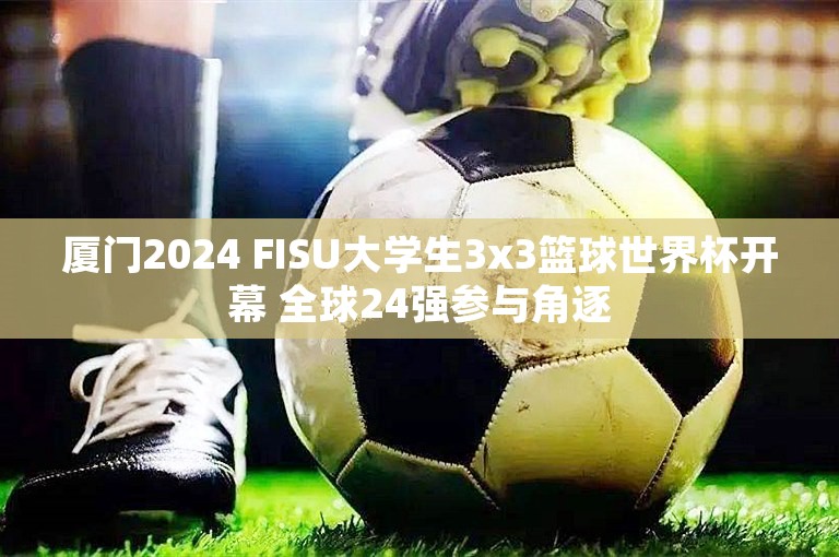 厦门2024 FISU大学生3x3篮球世界杯开幕 全球24强参与角逐