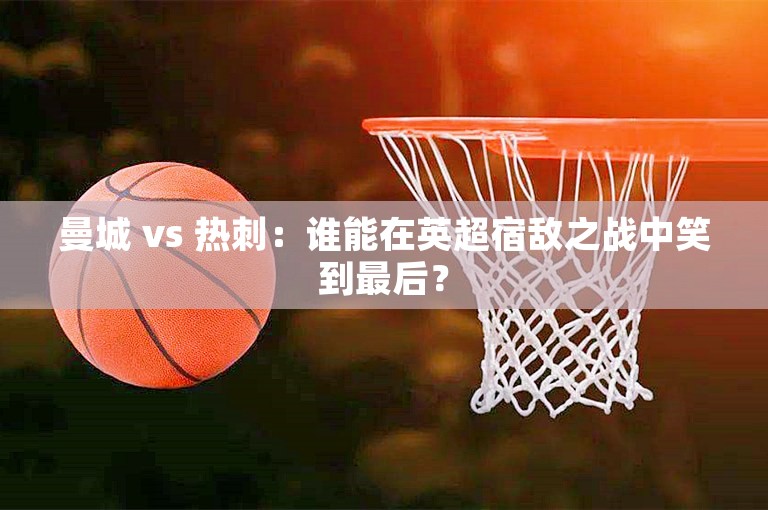 曼城 vs 热刺：谁能在英超宿敌之战中笑到最后？