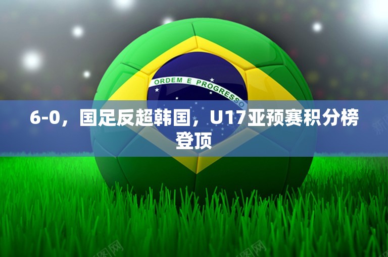 6-0，国足反超韩国，U17亚预赛积分榜登顶