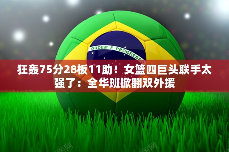 狂轰75分28板11助！女篮四巨头联手太强了：全华班掀翻双外援