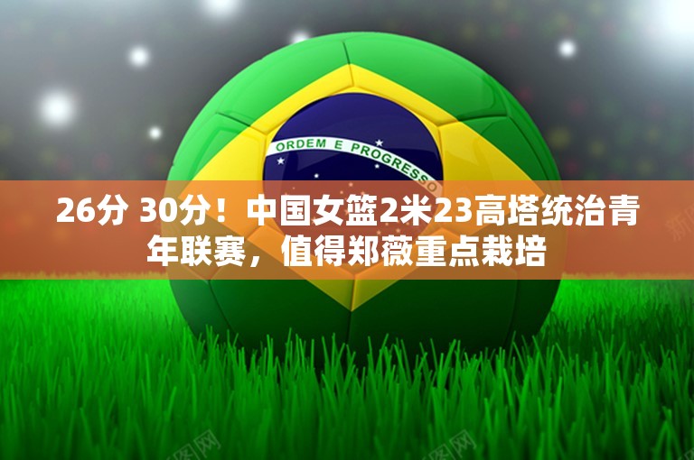 26分 30分！中国女篮2米23高塔统治青年联赛，值得郑薇重点栽培