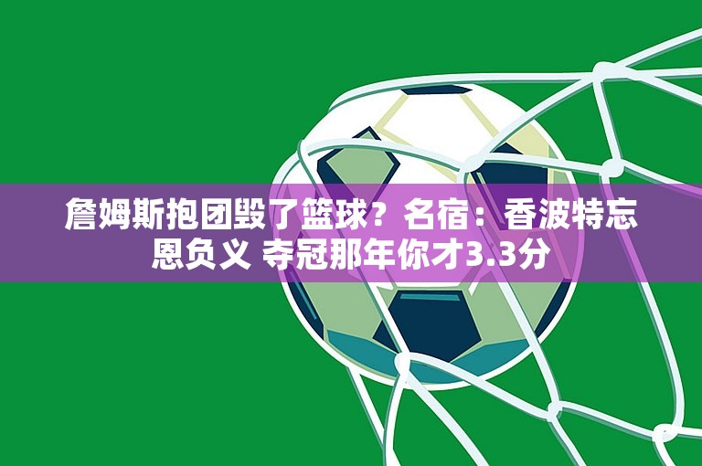 詹姆斯抱团毁了篮球？名宿：香波特忘恩负义 夺冠那年你才3.3分