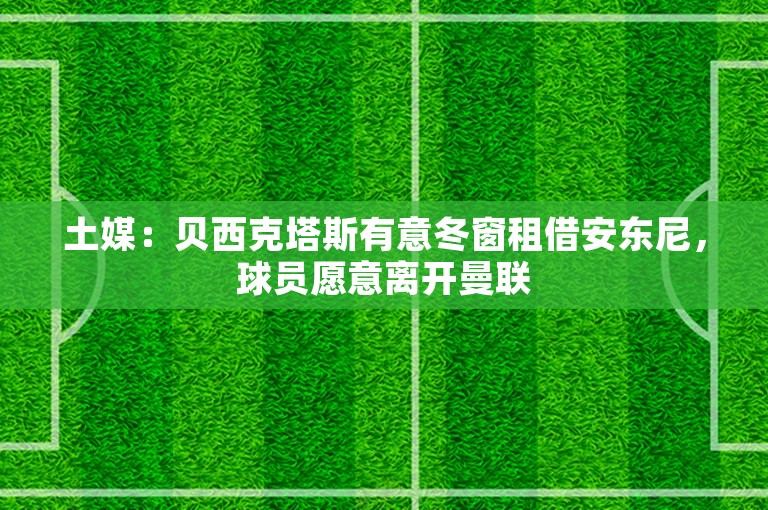 土媒：贝西克塔斯有意冬窗租借安东尼，球员愿意离开曼联