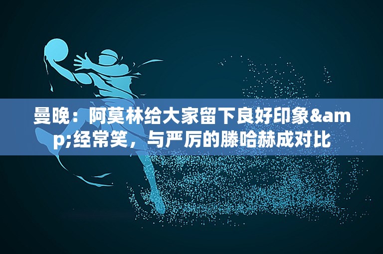 曼晚：阿莫林给大家留下良好印象&经常笑，与严厉的滕哈赫成对比