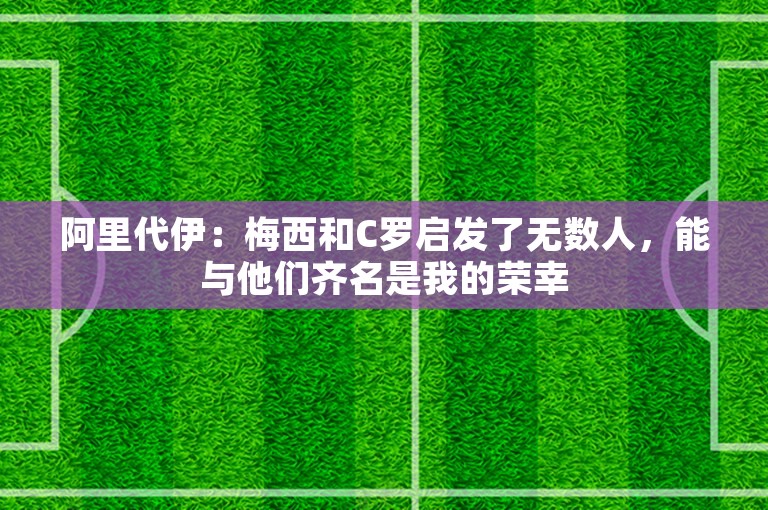 阿里代伊：梅西和C罗启发了无数人，能与他们齐名是我的荣幸