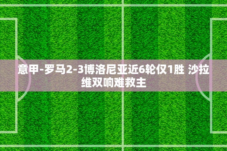 意甲-罗马2-3博洛尼亚近6轮仅1胜 沙拉维双响难救主