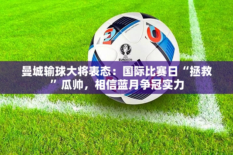 曼城输球大将表态：国际比赛日“拯救”瓜帅，相信蓝月争冠实力