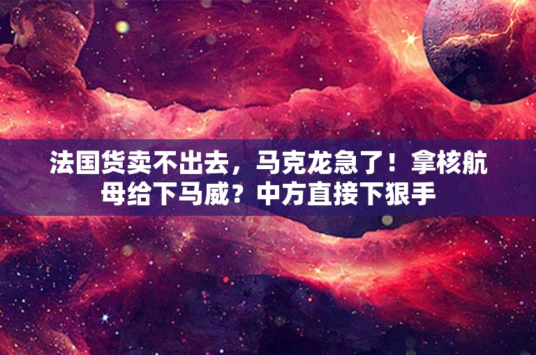 法国货卖不出去，马克龙急了！拿核航母给下马威？中方直接下狠手