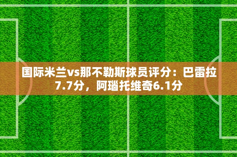 国际米兰vs那不勒斯球员评分：巴雷拉7.7分，阿瑙托维奇6.1分