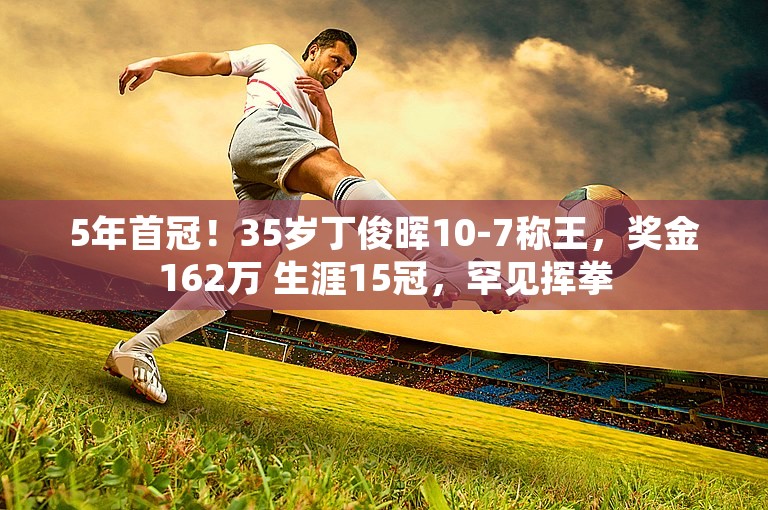 5年首冠！35岁丁俊晖10-7称王，奖金162万 生涯15冠，罕见挥拳