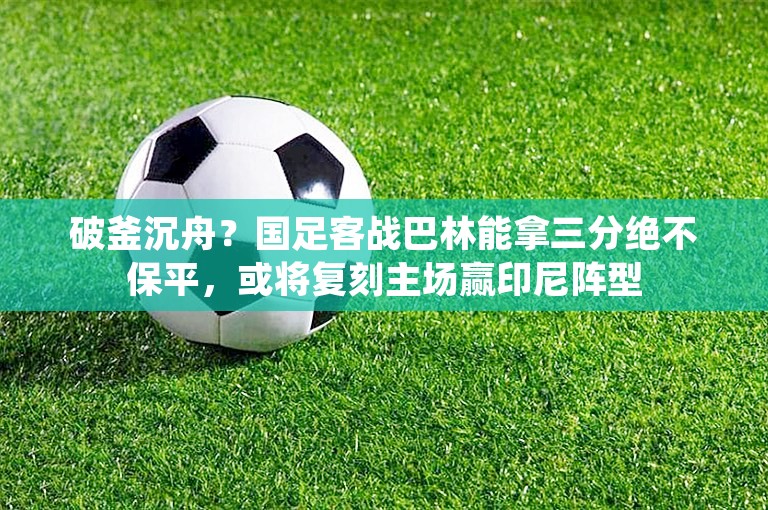 破釜沉舟？国足客战巴林能拿三分绝不保平，或将复刻主场赢印尼阵型