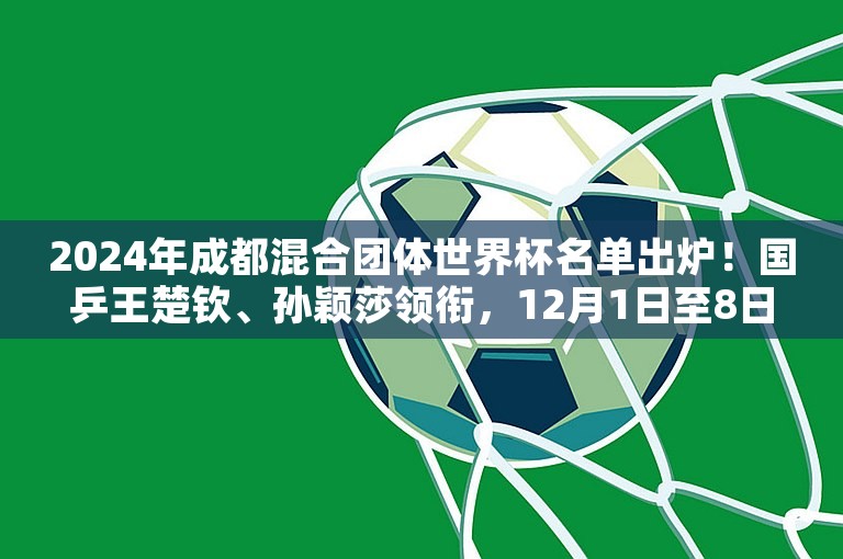 2024年成都混合团体世界杯名单出炉！国乒王楚钦、孙颖莎领衔，12月1日至8日举行