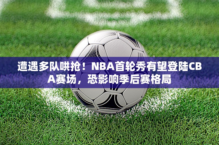 遭遇多队哄抢！NBA首轮秀有望登陆CBA赛场，恐影响季后赛格局