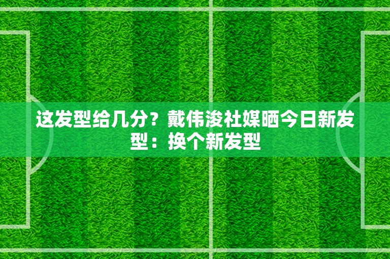 这发型给几分？戴伟浚社媒晒今日新发型：换个新发型