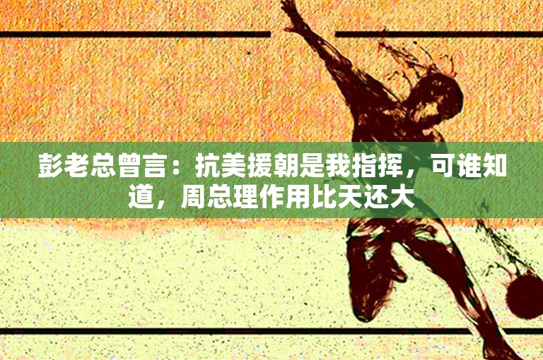 彭老总曾言：抗美援朝是我指挥，可谁知道，周总理作用比天还大