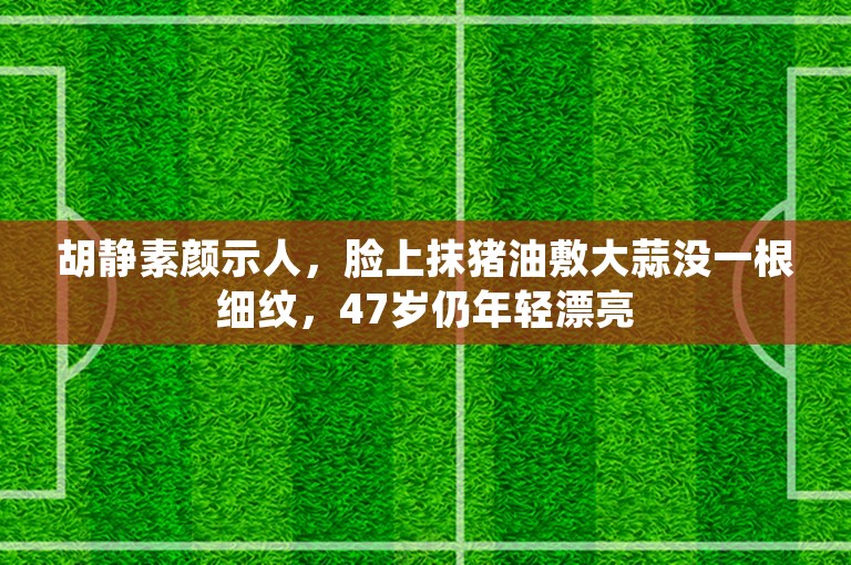 胡静素颜示人，脸上抹猪油敷大蒜没一根细纹，47岁仍年轻漂亮