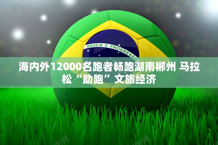 海内外12000名跑者畅跑湖南郴州 马拉松“助跑”文旅经济