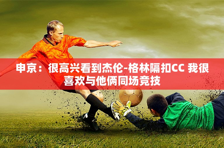 申京：很高兴看到杰伦-格林隔扣CC 我很喜欢与他俩同场竞技