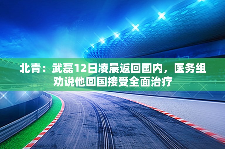 北青：武磊12日凌晨返回国内，医务组劝说他回国接受全面治疗