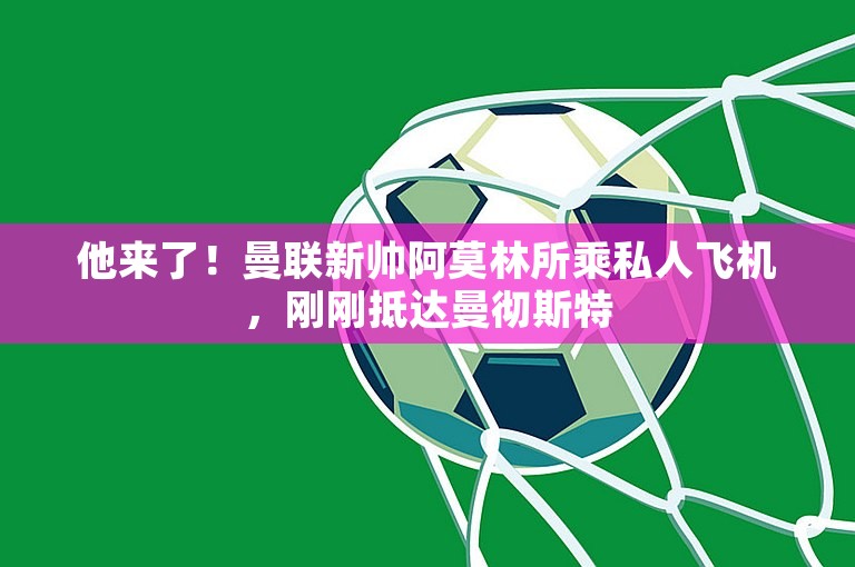 他来了！曼联新帅阿莫林所乘私人飞机，刚刚抵达曼彻斯特