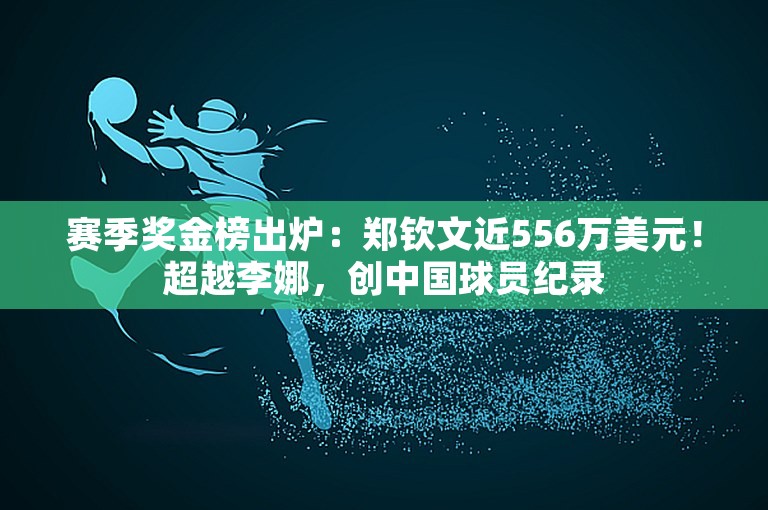 赛季奖金榜出炉：郑钦文近556万美元！超越李娜，创中国球员纪录