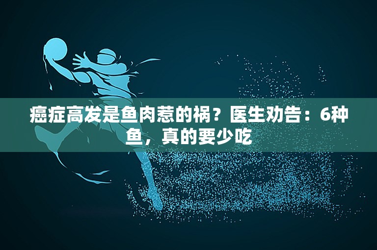 癌症高发是鱼肉惹的祸？医生劝告：6种鱼，真的要少吃