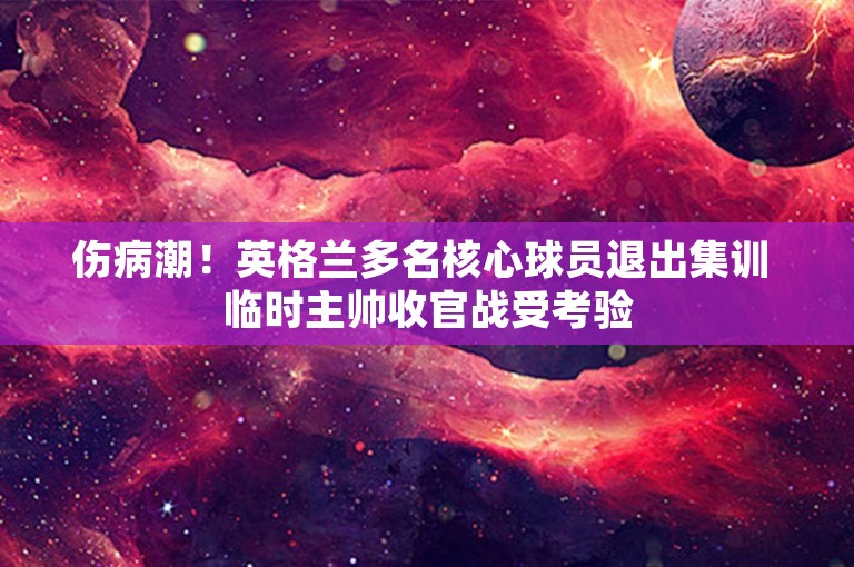 伤病潮！英格兰多名核心球员退出集训 临时主帅收官战受考验