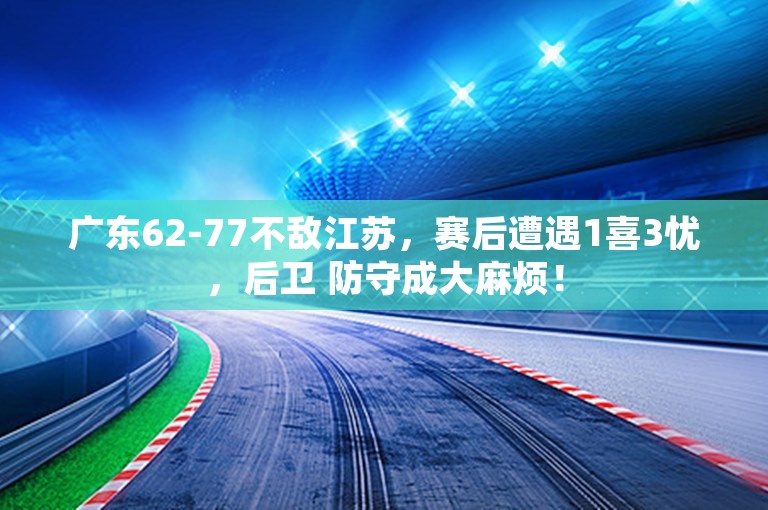 广东62-77不敌江苏，赛后遭遇1喜3忧，后卫 防守成大麻烦！