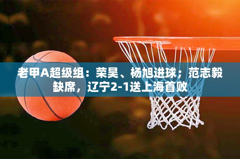 老甲A超级组：荣昊、杨旭进球；范志毅缺席，辽宁2-1送上海首败