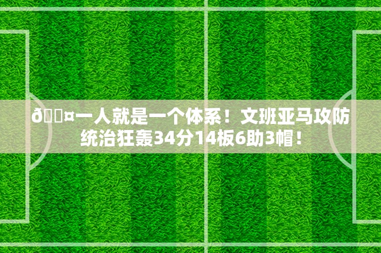 😤一人就是一个体系！文班亚马攻防统治狂轰34分14板6助3帽！