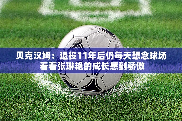 贝克汉姆：退役11年后仍每天想念球场 看着张琳艳的成长感到骄傲