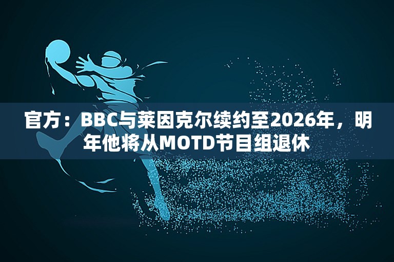 官方：BBC与莱因克尔续约至2026年，明年他将从MOTD节目组退休