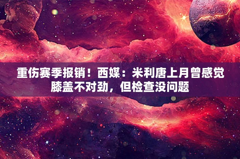 重伤赛季报销！西媒：米利唐上月曾感觉膝盖不对劲，但检查没问题