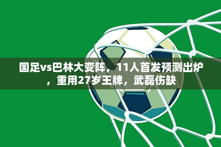 国足vs巴林大变阵，11人首发预测出炉，重用27岁王牌，武磊伤缺