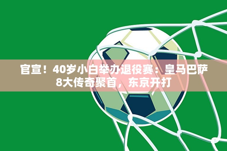 官宣！40岁小白举办退役赛：皇马巴萨8大传奇聚首，东京开打