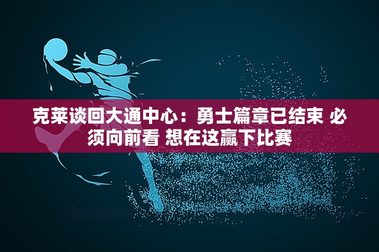 克莱谈回大通中心：勇士篇章已结束 必须向前看 想在这赢下比赛