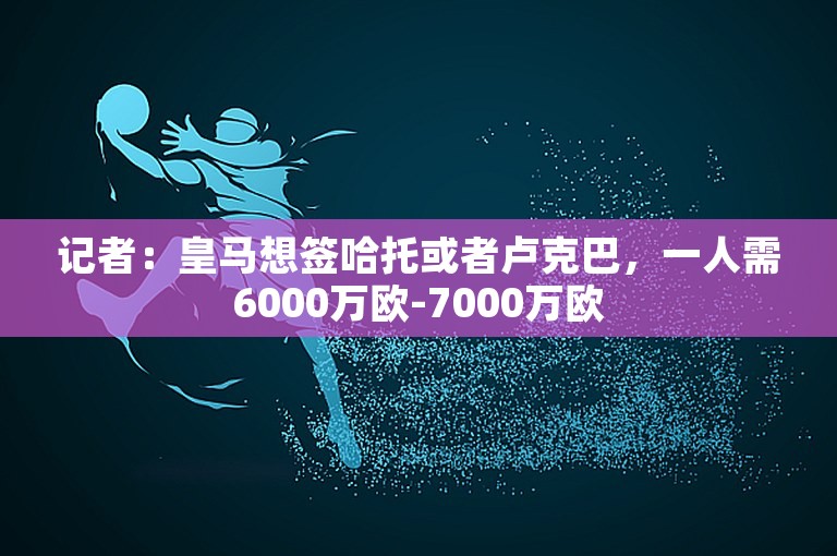 记者：皇马想签哈托或者卢克巴，一人需6000万欧-7000万欧