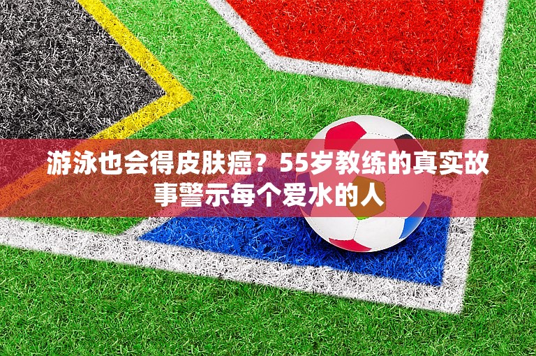 游泳也会得皮肤癌？55岁教练的真实故事警示每个爱水的人