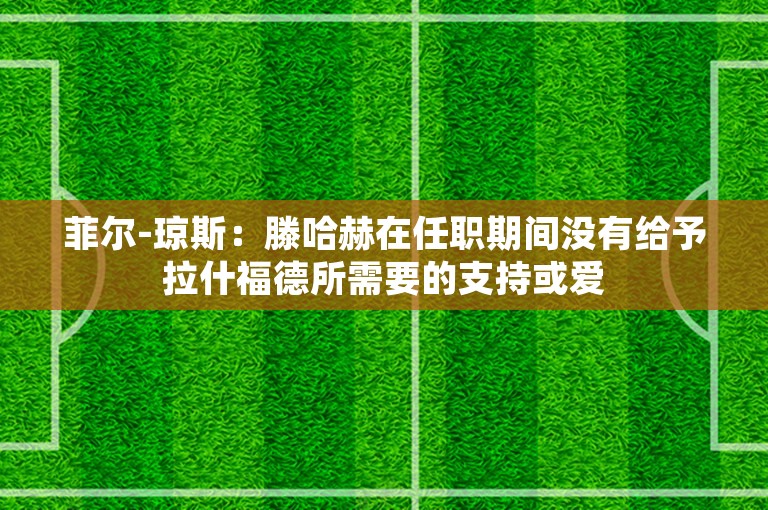 菲尔-琼斯：滕哈赫在任职期间没有给予拉什福德所需要的支持或爱