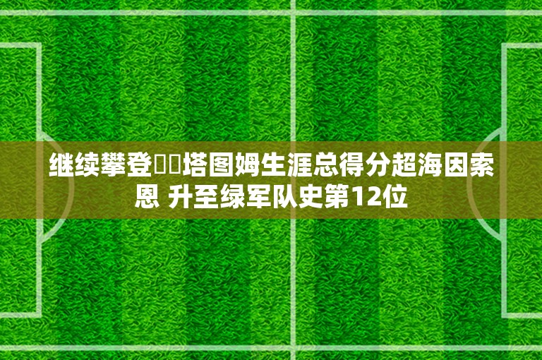 继续攀登☘️塔图姆生涯总得分超海因索恩 升至绿军队史第12位