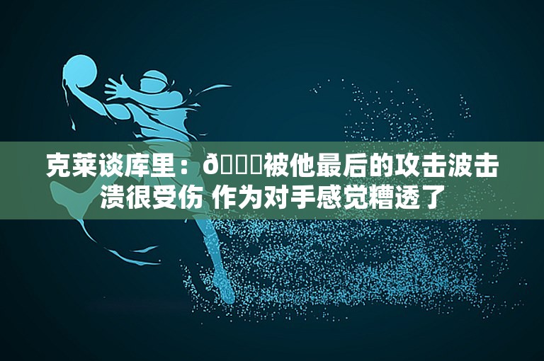 克莱谈库里：🙄被他最后的攻击波击溃很受伤 作为对手感觉糟透了